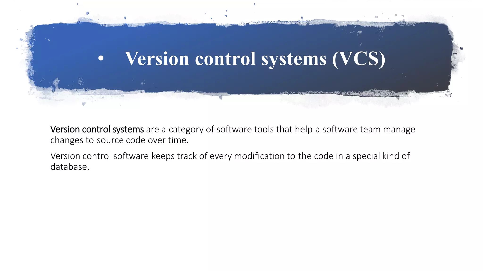 • Version control systems (VCS)
Version control systems are a category of software tools that help a software team manage
changes to source code over time.
Version control software keeps track of every modification to the code in a special kind of
database.
 