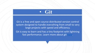 • Git
Git is a free and open source distributed version control
system designed to handle everything from small to very
large projects with speed and efficiency.
Git is easy to learn and has a tiny footprint with lightning
fast performance. Learn more about git here.
 