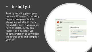 • Install git
Start by installing git on your
instance. When you're working
on your own projects, it is
always a good idea to check
for updates even if you already
have git installed. You can
install it as a package, via
another installer, or download
the source code and compile it
yourself
 