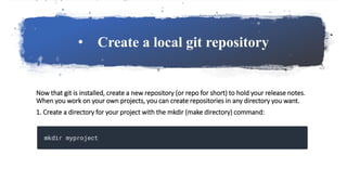 • Create a local git repository
Now that git is installed, create a new repository (or repo for short) to hold your release notes.
When you work on your own projects, you can create repositories in any directory you want.
1. Create a directory for your project with the mkdir (make directory) command:
 