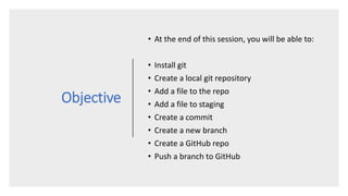 Objective
• At the end of this session, you will be able to:
• Install git
• Create a local git repository
• Add a file to the repo
• Add a file to staging
• Create a commit
• Create a new branch
• Create a GitHub repo
• Push a branch to GitHub
 
