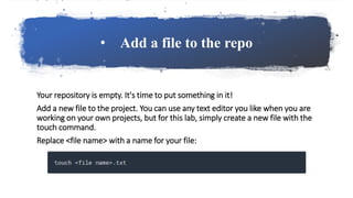 • Add a file to the repo
Your repository is empty. It's time to put something in it!
Add a new file to the project. You can use any text editor you like when you are
working on your own projects, but for this lab, simply create a new file with the
touch command.
Replace <file name> with a name for your file:
 