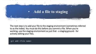 • Add a file to staging
The next step is to add your file to the staging environment (sometimes referred
to as the index). You must do this before you commit a file. When you're
working, use the staging environment as just that - a staging ground - for
actively editing your files.
 