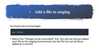 • Add a file to staging
Run the git status command again
• Notice the "Changes to be committed" line. You will see that git added
your file to the staging environment, but the file has not yet been
added to a commit.
 