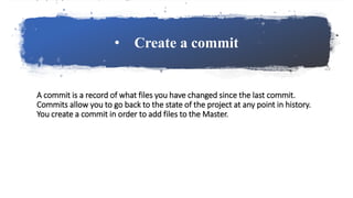 • Create a commit
A commit is a record of what files you have changed since the last commit.
Commits allow you to go back to the state of the project at any point in history.
You create a commit in order to add files to the Master.
 