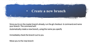 • Create a new branch
Since you're on the master branch already, run the git checkout -b command and name
your branch. The command will:
Automatically create a new branch, using the name you specify
Immediately check the branch out to you
Move you to the new branch
 