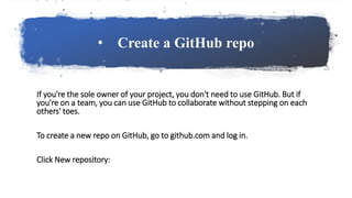 • Create a GitHub repo
If you're the sole owner of your project, you don't need to use GitHub. But if
you're on a team, you can use GitHub to collaborate without stepping on each
others' toes.
To create a new repo on GitHub, go to github.com and log in.
Click New repository:
 