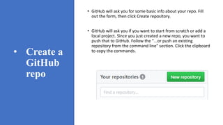 • Create a
GitHub
repo
• GitHub will ask you for some basic info about your repo. Fill
out the form, then click Create repository.
• GitHub will ask you if you want to start from scratch or add a
local project. Since you just created a new repo, you want to
push that to GitHub. Follow the "...or push an existing
repository from the command line" section. Click the clipboard
to copy the commands.
 