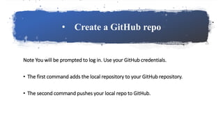 • Create a GitHub repo
Note You will be prompted to log in. Use your GitHub credentials.
• The first command adds the local repository to your GitHub repository.
• The second command pushes your local repo to GitHub.
 
