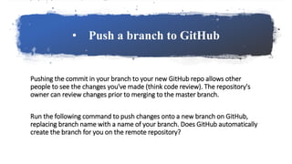 • Push a branch to GitHub
Pushing the commit in your branch to your new GitHub repo allows other
people to see the changes you've made (think code review). The repository's
owner can review changes prior to merging to the master branch.
Run the following command to push changes onto a new branch on GitHub,
replacing branch name with a name of your branch. Does GitHub automatically
create the branch for you on the remote repository?
 