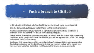 • Push a branch to GitHub
In GitHub, click on the Code tab. You should now see the branch name you just pushed.
Click the Compare & pull request button that is next to your branch name.
You'll now see the name of your commit. In a production environment you could leave a
comment about this commit. For this lab click Create pull request.
GitHub verifies that the files you are adding aren't in conflict with the Master copy. If everthing
checks out, and it should since these are new files, you will see a green check mark. Click Merge
pull request, then Confirm merge.
You'll see a "Pull request successfully merged and closed" message. At this point you can click
Delete branch to clean up. You don't have to do this, but you may end up with a mess if you
have too many branches. Notice that you'll have another chance to leave comments.
 