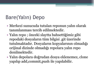 Bare(Yalın) Depo
• Merkezi sunucuda tutulan reponun yalın olarak
tanımlanması tercih edilmektedir.
• Yalın repo ; önceki slaytta bahsettiğimiz gibi
repodaki dosyaların tüm bilgisi .git üzerinde
tutulmaktadır. Dosyaların kopyalarının olmadığı
orijinal dizinde olmadığı repolara yalın repo
denilmektedir.
• Yalın depolara doğrudan dosya eklenemez, clone
yapılıp add,commit,push ile yapılabilir.
 