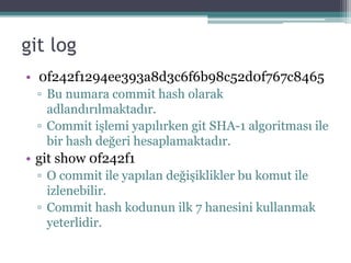 git log
• 0f242f1294ee393a8d3c6f6b98c52d0f767c8465
▫ Bu numara commit hash olarak
adlandırılmaktadır.
▫ Commit işlemi yapılırken git SHA-1 algoritması ile
bir hash değeri hesaplamaktadır.
• git show 0f242f1
▫ O commit ile yapılan değişiklikler bu komut ile
izlenebilir.
▫ Commit hash kodunun ilk 7 hanesini kullanmak
yeterlidir.
 