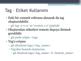 Tag – Etiket Kullanımı
• Eski bir commit referans alınarak da tag
oluşturulabilir.
▫ git tag -a v1.0 -m 'version 1.0' 55962fc
• Oluşturulan etiketleri remote depoya iletmek
gereklidir
▫ git push origin --tags
• Tag’e erişme
▫ git checkout tags/<tag_name>
▫ Tag’den branch oluşturma
 git checkout tags/<tag_name> -b <branch_name>
 