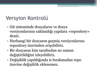 Versyion Kontrolü
• Git sisteminde dosyaların ve dosya
versiyonlarının saklandığı yapılara «repository»
denir.
• Herhangi bir dosyanın geçmiş versiyonlarına
repository üzerinden erişebiliriz.
• Bir dosyanın kim tarafından ne zaman
değiştirildiğini izleyebiliriz.
• Değişiklik yapıldığında iz bırakmadan repo
üzerine değişiklik eklenemez.
 
