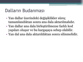 Dalların Budanması
• Yan dallar üzerindeki değişiklikler süreç
tamamlandıktan sonra ana dala aktarılmalıdır.
• Yan dallar ana dala birleştirilmezse farklı kod
yapıları oluşur ve bu kargaşaya sebep olabilir.
• Yan dal ana dala aktarıldıktan sonra silinmelidir.
 