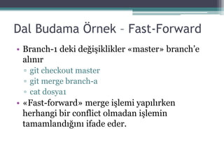 Dal Budama Örnek – Fast-Forward
• Branch-1 deki değişiklikler «master» branch’e
alınır
▫ git checkout master
▫ git merge branch-a
▫ cat dosya1
• «Fast-forward» merge işlemi yapılırken
herhangi bir conflict olmadan işlemin
tamamlandığını ifade eder.
 