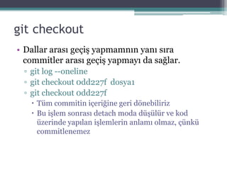 git checkout
• Dallar arası geçiş yapmamnın yanı sıra
commitler arası geçiş yapmayı da sağlar.
▫ git log --oneline
▫ git checkout 0dd227f dosya1
▫ git checkout 0dd227f
 Tüm commitin içeriğine geri dönebiliriz
 Bu işlem sonrası detach moda düşülür ve kod
üzerinde yapılan işlemlerin anlamı olmaz, çünkü
commitlenemez
 