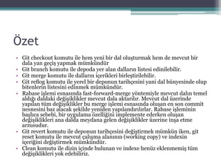 Özet
• Git checkout komutu ile hem yeni bir dal oluşturmak hem de mevcut bir
dala yan geçiş yapmak mümkündür
• Git branch komutu ile depoda yer alan dalların listesi edinilebilir.
• Git merge komutu ile dalların içerikleri birleştirilebilir.
• Git reﬂog komutu ile yerel bir deponun tarihçesini yani dal bünyesinde olup
bitenlerin listesini edinmek mümkündür.
• Rabase işlemi esnasında fast-forward-merge yöntemiyle mevcut dalın temel
aldığı daldaki değişiklikler mevcut dala aktarılır. Mevcut dal üzerinde
yapılan tüm değişiklikler bu merge işlemi esnasında oluşan en son commit
nesnesini baz alacak şekilde yeniden yapılandırılırlar. Rabase işleminin
başlıca sebebi, bir uygulama özelliğini implemente ederken oluşan
değişiklikleri ana dalda meydana gelen değişiklikler üzerine inşa etme
arzusudur.
• Git revert komutu ile deponun tarihçesini değiştirmek mümkün iken, git
reset komutu ile mevcut çalışma alanının (working copy) ve indexin
içeriğini değiştirmek mümkündür.
• Clean komutu ile dizin içinde bulunan ve indexe henüz eklenmemiş tüm
değişiklikleri yok edebiliriz.
 