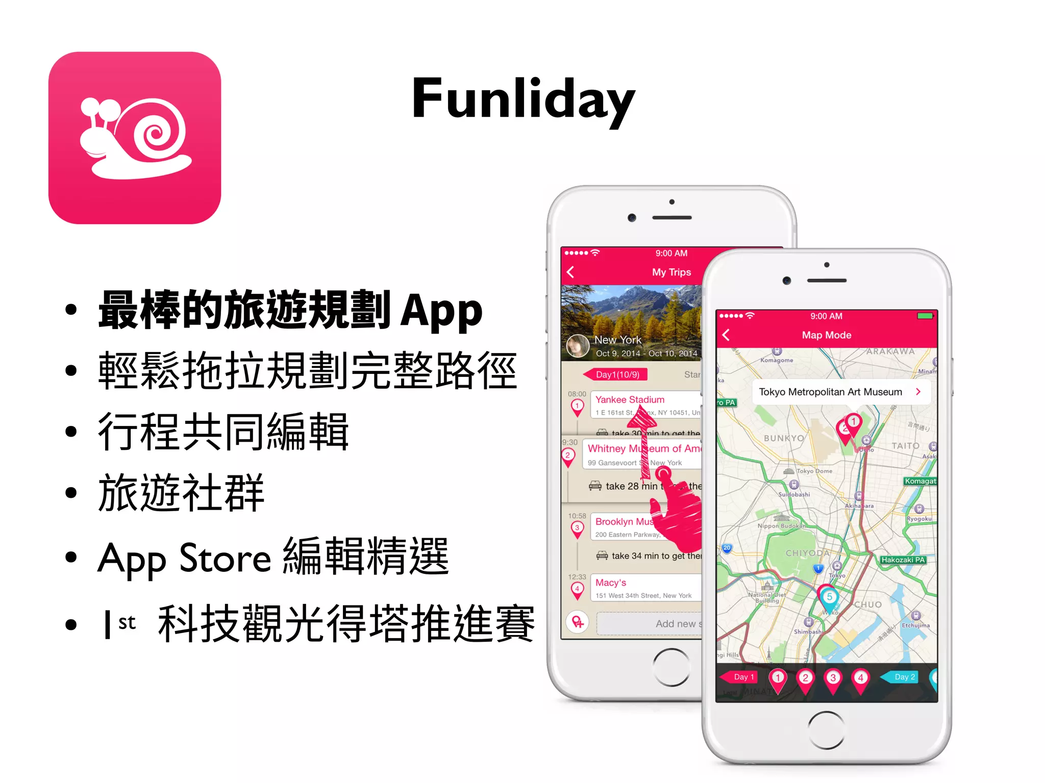 Funliday
●
最棒的旅遊規劃 App
●
輕鬆拖拉規劃完整路徑
●
行程共同編輯
●
旅遊社群
● App Store 編輯精選
● 1st 科技觀光得塔推進賽
 