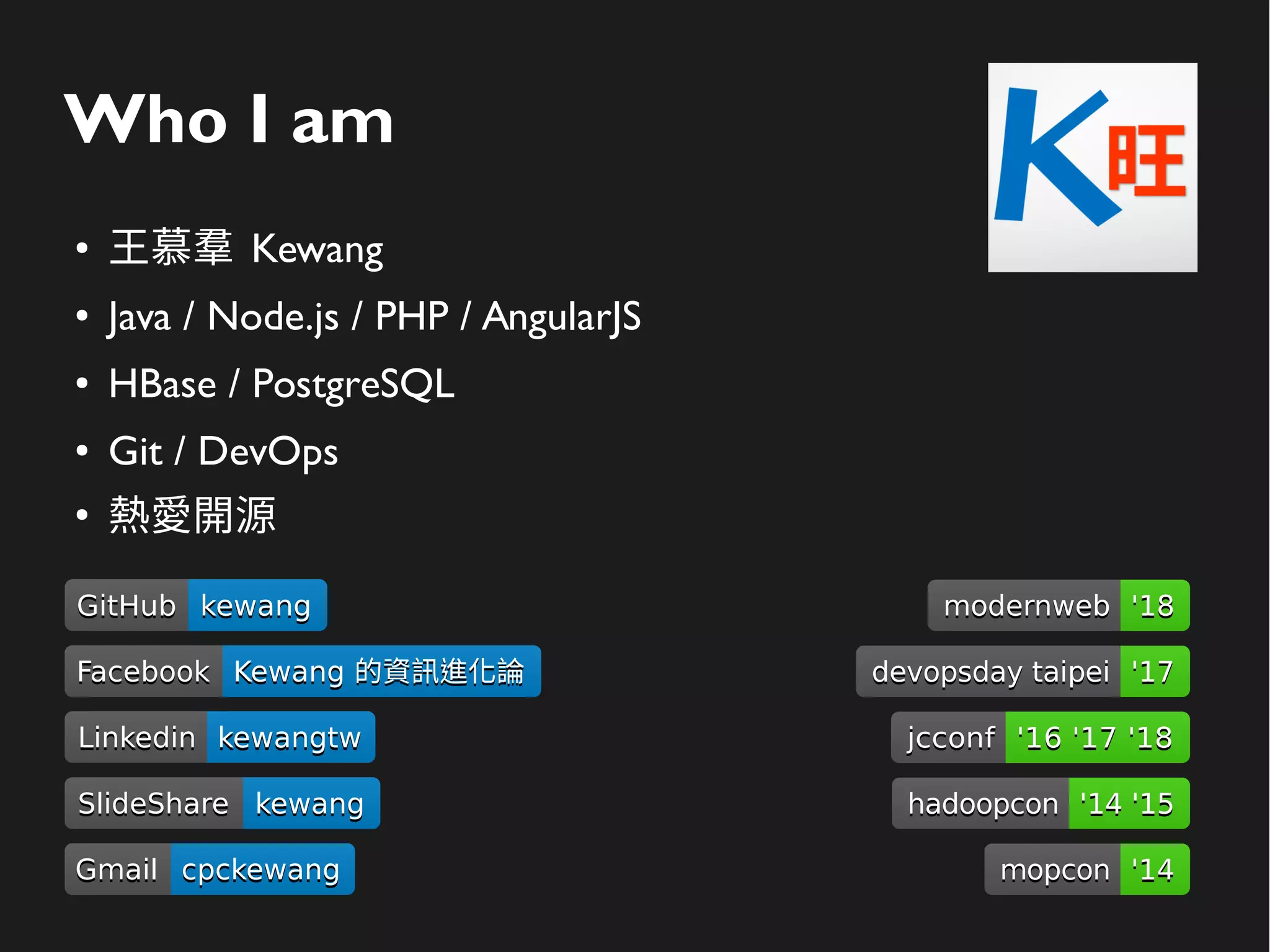 Who I am
● 王慕羣 Kewang
● Java / Node.js / PHP / AngularJS
● HBase / PostgreSQL
● Git / DevOps
●
熱愛開源
GitHubGitHub kewangkewang
LinkedinLinkedin kewangtwkewangtw
SlideShareSlideShare kewangkewang
GmailGmail cpckewangcpckewang
FacebookFacebook Kewang 的資訊進化論Kewang 的資訊進化論
modernwebmodernweb '18'18
devopsday taipeidevopsday taipei '17'17
hadoopconhadoopcon '14 '15'14 '15
mopconmopcon '14'14
jcconfjcconf '16 '17 '18'16 '17 '18
 