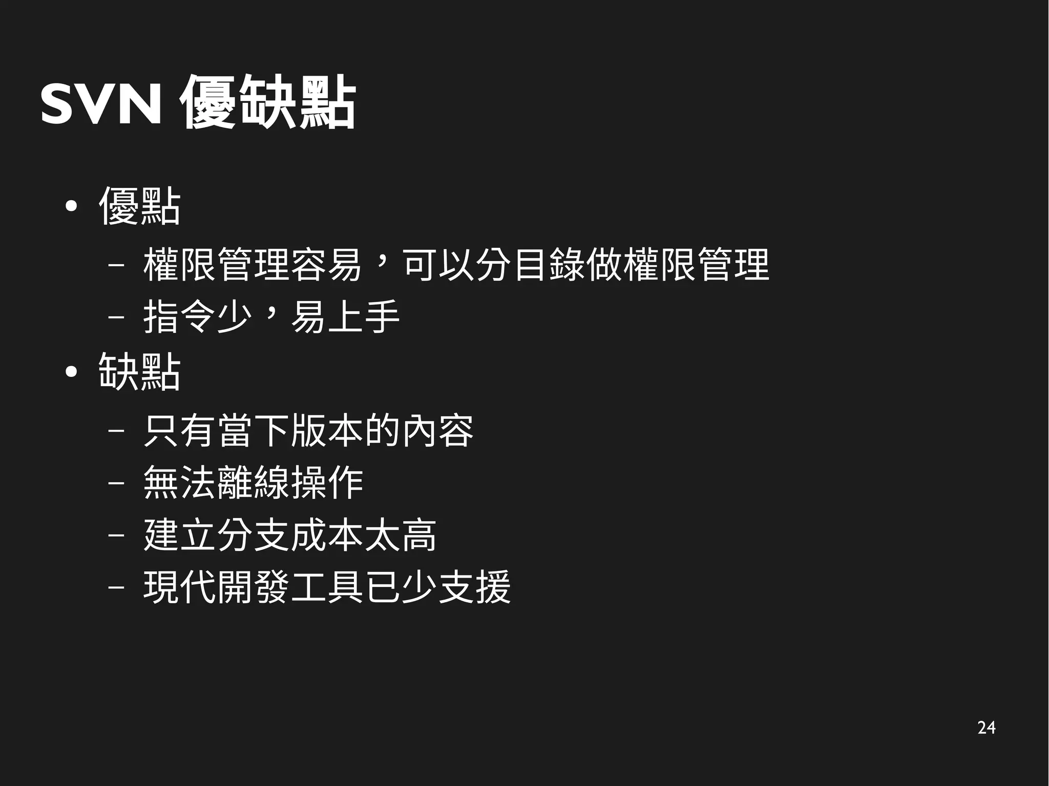 24
SVN 優缺點
●
優點
– 權限管理容易，可以分目錄做權限管理
– 指令少，易上手
●
缺點
– 只有當下版本的內容
– 無法離線操作
– 建立分支成本太高
– 現代開發工具已少支援
 