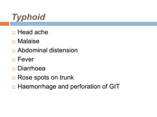 Typhoid
 Head ache
 Malaise
 Abdominal distension
 Fever
 Diarrhoea
 Rose spots on trunk
 Haemorrhage and perforation of GIT
 