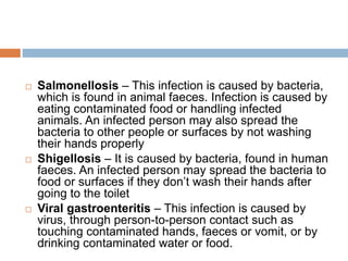  Salmonellosis – This infection is caused by bacteria,
which is found in animal faeces. Infection is caused by
eating contaminated food or handling infected
animals. An infected person may also spread the
bacteria to other people or surfaces by not washing
their hands properly
 Shigellosis – It is caused by bacteria, found in human
faeces. An infected person may spread the bacteria to
food or surfaces if they don’t wash their hands after
going to the toilet
 Viral gastroenteritis – This infection is caused by
virus, through person-to-person contact such as
touching contaminated hands, faeces or vomit, or by
drinking contaminated water or food.
 