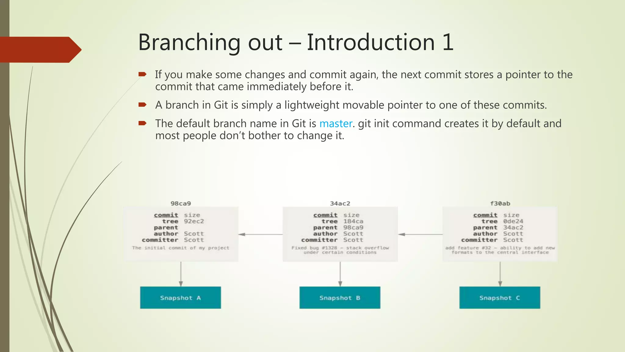 Branching out – Introduction 1
 If you make some changes and commit again, the next commit stores a pointer to the
commit that came immediately before it.
 A branch in Git is simply a lightweight movable pointer to one of these commits.
 The default branch name in Git is master. git init command creates it by default and
most people don’t bother to change it.
 