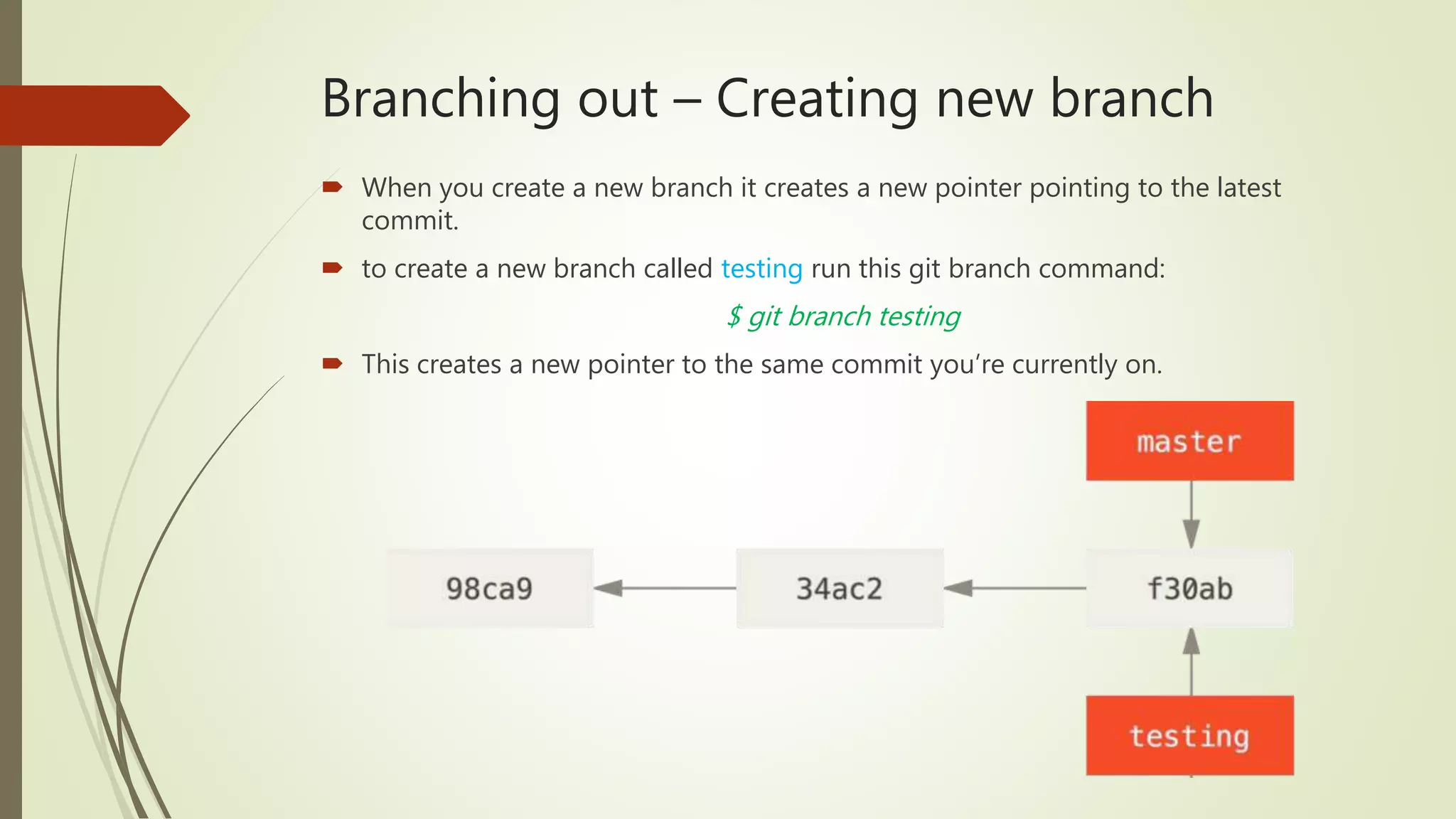 Branching out – Creating new branch
 When you create a new branch it creates a new pointer pointing to the latest
commit.
 to create a new branch called testing run this git branch command:
$ git branch testing
 This creates a new pointer to the same commit you’re currently on.
 