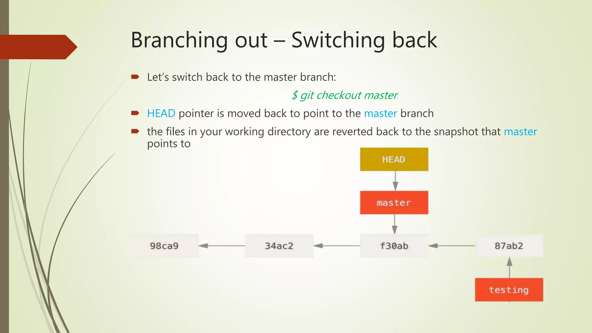 Branching out – Switching back
 Let’s switch back to the master branch:
$ git checkout master
 HEAD pointer is moved back to point to the master branch
 the files in your working directory are reverted back to the snapshot that master
points to
 