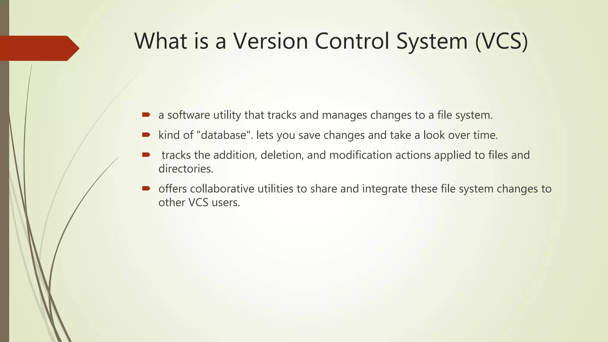What is a Version Control System (VCS)
 a software utility that tracks and manages changes to a file system.
 kind of "database". lets you save changes and take a look over time.
 tracks the addition, deletion, and modification actions applied to files and
directories.
 offers collaborative utilities to share and integrate these file system changes to
other VCS users.
 