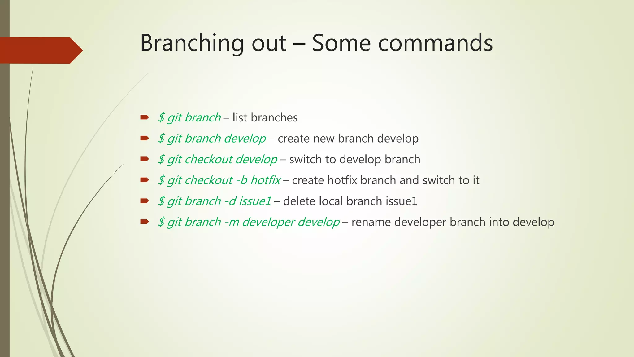 Branching out – Some commands
 $ git branch – list branches
 $ git branch develop – create new branch develop
 $ git checkout develop – switch to develop branch
 $ git checkout -b hotfix – create hotfix branch and switch to it
 $ git branch -d issue1 – delete local branch issue1
 $ git branch -m developer develop – rename developer branch into develop
 