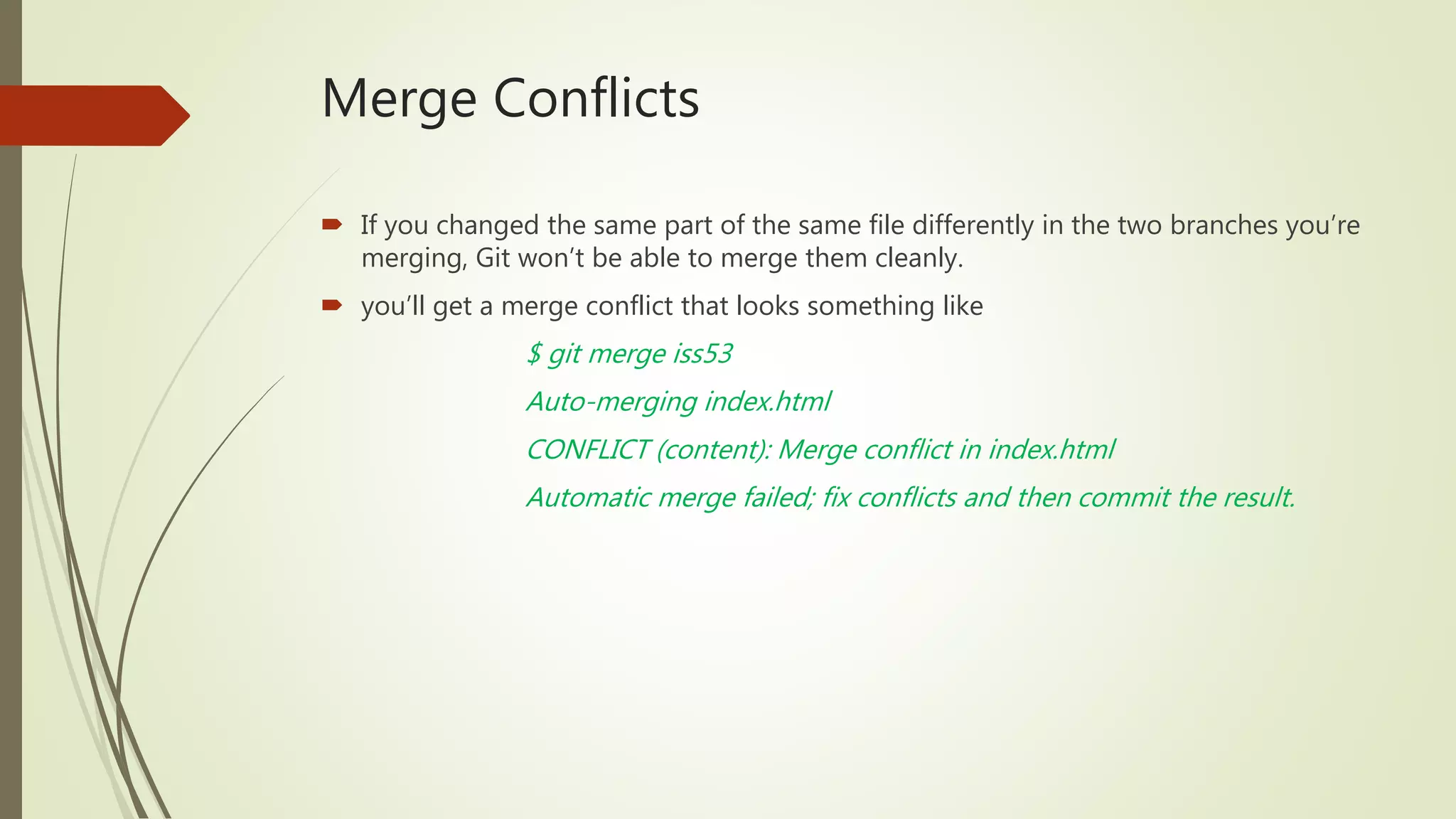 Merge Conflicts
 If you changed the same part of the same file differently in the two branches you’re
merging, Git won’t be able to merge them cleanly.
 you’ll get a merge conflict that looks something like
$ git merge iss53
Auto-merging index.html
CONFLICT (content): Merge conflict in index.html
Automatic merge failed; fix conflicts and then commit the result.
 