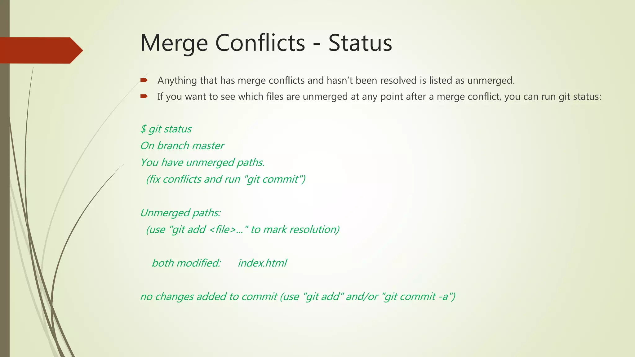 Merge Conflicts - Status
 Anything that has merge conflicts and hasn’t been resolved is listed as unmerged.
 If you want to see which files are unmerged at any point after a merge conflict, you can run git status:
$ git status
On branch master
You have unmerged paths.
(fix conflicts and run "git commit")
Unmerged paths:
(use "git add <file>..." to mark resolution)
both modified: index.html
no changes added to commit (use "git add" and/or "git commit -a")
 