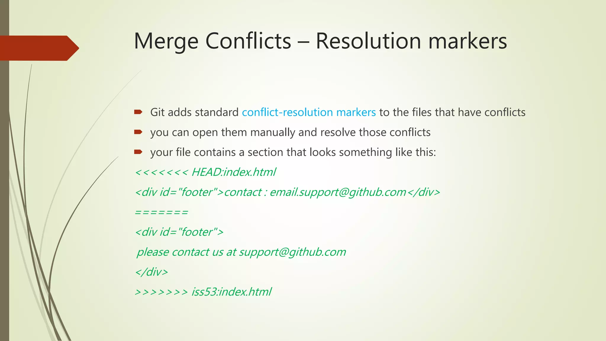 Merge Conflicts – Resolution markers
 Git adds standard conflict-resolution markers to the files that have conflicts
 you can open them manually and resolve those conflicts
 your file contains a section that looks something like this:
<<<<<<< HEAD:index.html
<div id="footer">contact : email.support@github.com</div>
=======
<div id="footer">
please contact us at support@github.com
</div>
>>>>>>> iss53:index.html
 