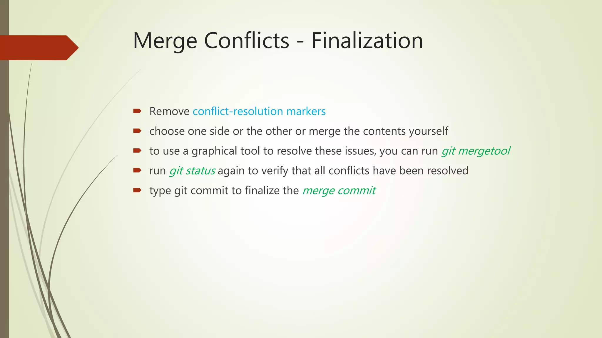 Merge Conflicts - Finalization
 Remove conflict-resolution markers
 choose one side or the other or merge the contents yourself
 to use a graphical tool to resolve these issues, you can run git mergetool
 run git status again to verify that all conflicts have been resolved
 type git commit to finalize the merge commit
 