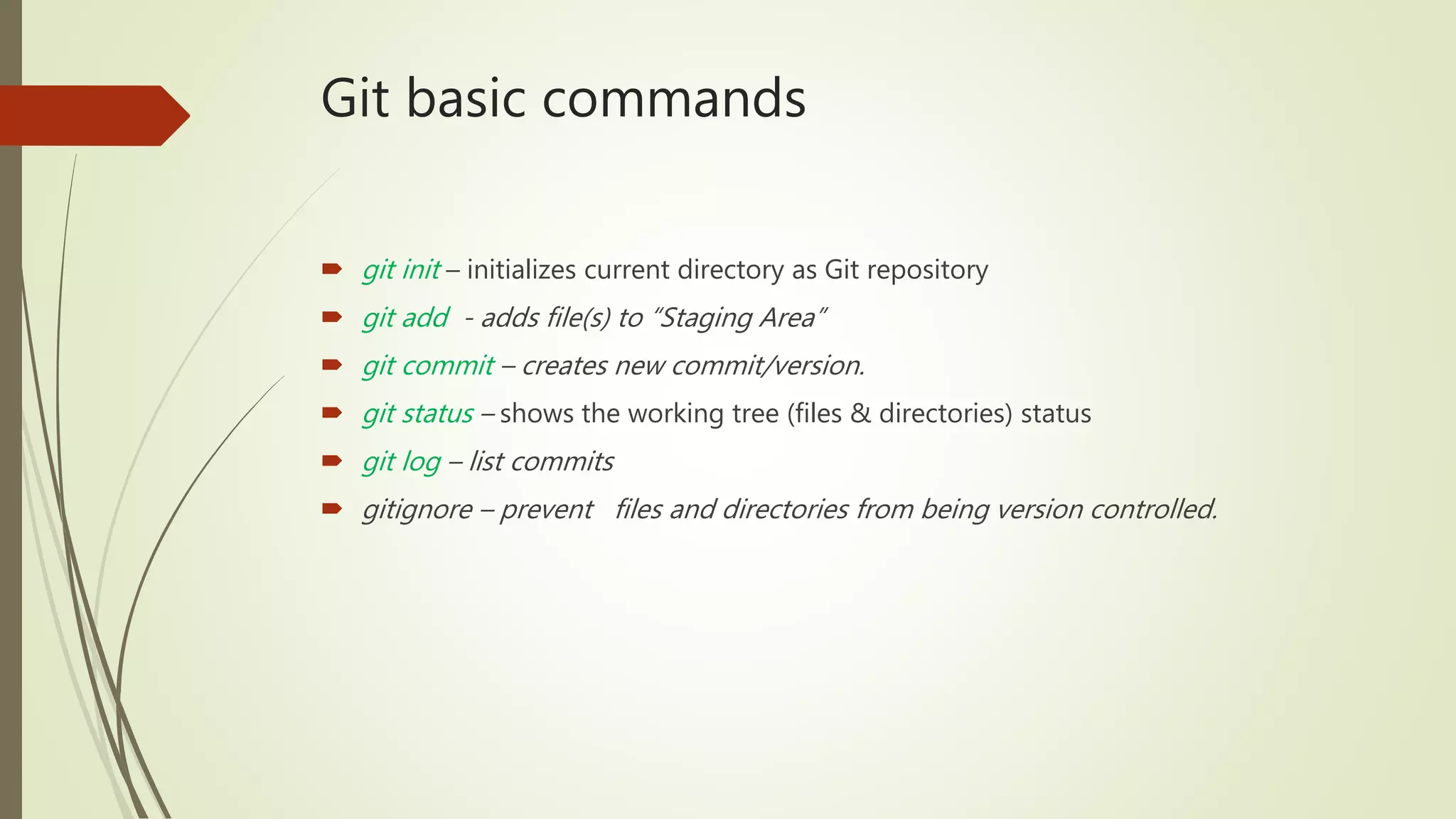 Git basic commands
 git init – initializes current directory as Git repository
 git add - adds file(s) to “Staging Area”
 git commit – creates new commit/version.
 git status – shows the working tree (files & directories) status
 git log – list commits
 gitignore – prevent files and directories from being version controlled.
 