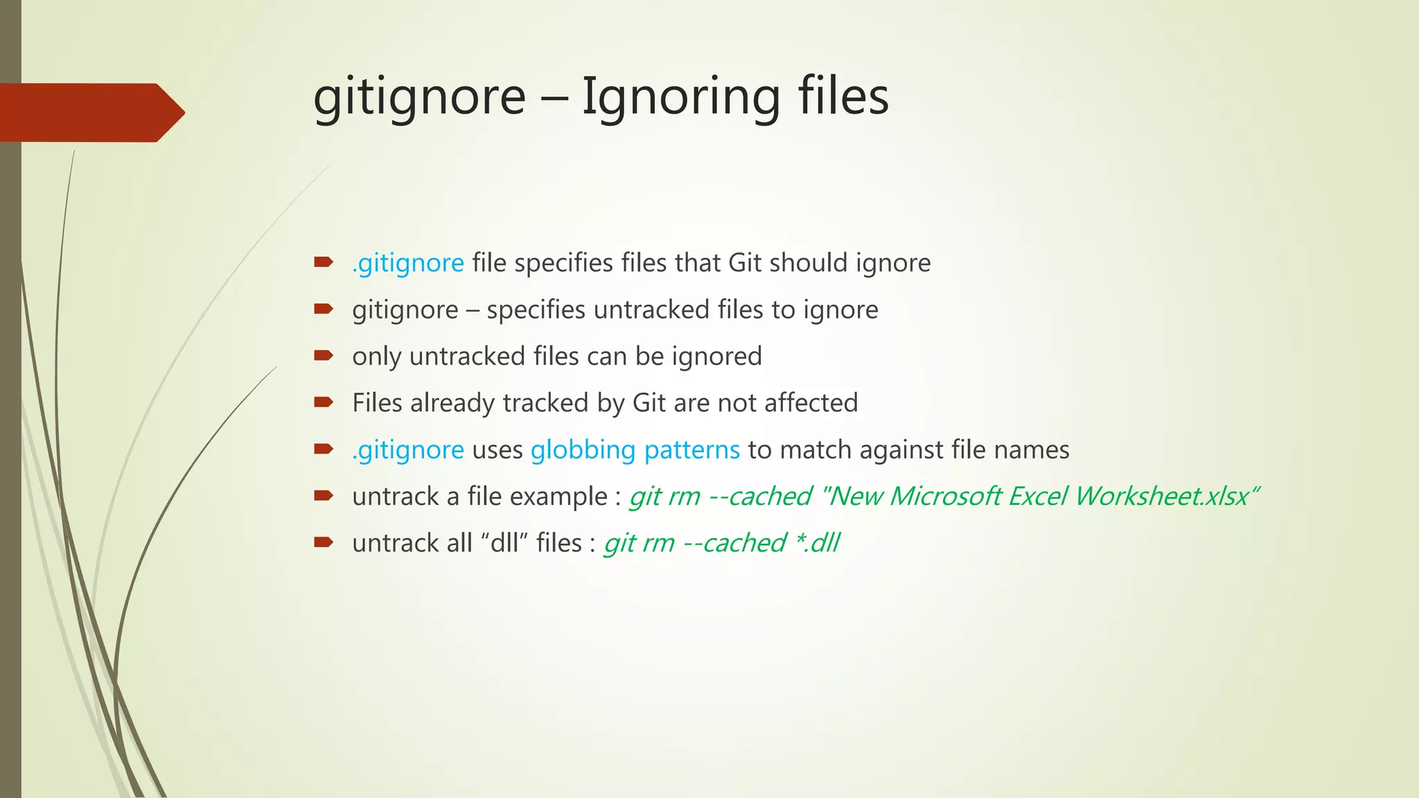 gitignore – Ignoring files
 .gitignore file specifies files that Git should ignore
 gitignore – specifies untracked files to ignore
 only untracked files can be ignored
 Files already tracked by Git are not affected
 .gitignore uses globbing patterns to match against file names
 untrack a file example : git rm --cached "New Microsoft Excel Worksheet.xlsx“
 untrack all “dll” files : git rm --cached *.dll
 