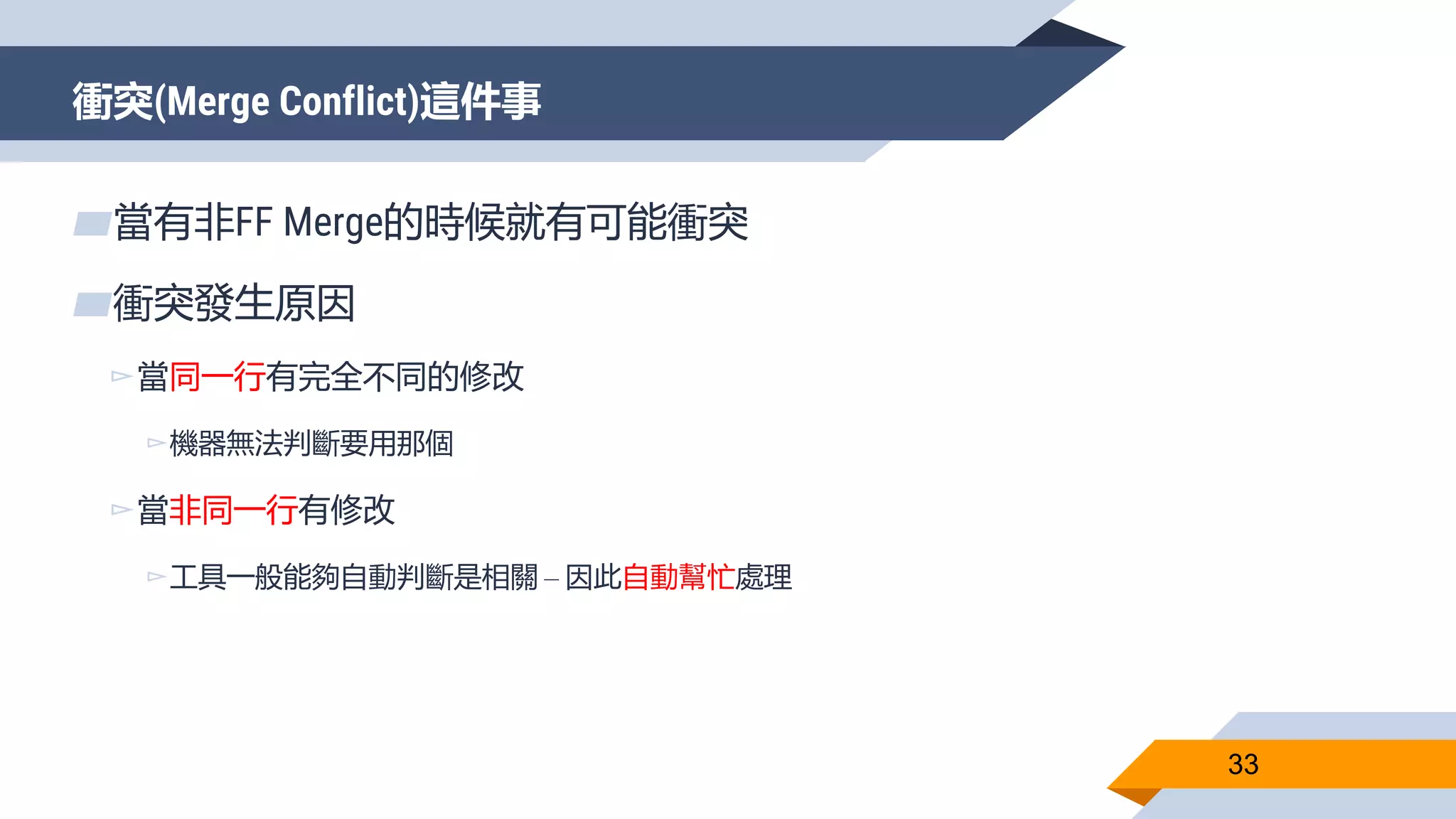 衝突(Merge Conflict)這件事
33
▰當有非FF Merge的時候就有可能衝突
▰衝突發生原因
▻當同一行有完全不同的修改
▻機器無法判斷要用那個
▻當非同一行有修改
▻工具一般能夠自動判斷是相關 – 因此自動幫忙處理
 