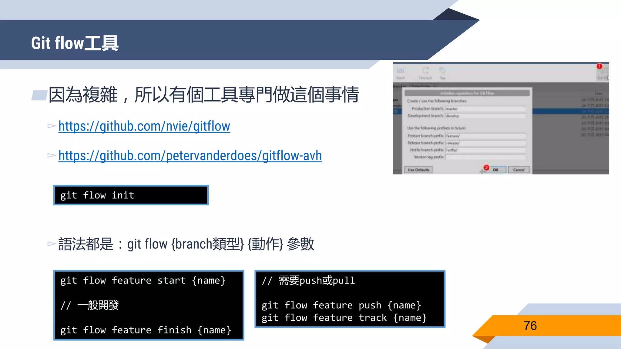 Git flow工具
76
▰因為複雜，所以有個工具專門做這個事情
▻https://github.com/nvie/gitflow
▻https://github.com/petervanderdoes/gitflow-avh
▻語法都是：git flow {branch類型} {動作} 參數
git flow init
git flow feature start {name}
// 一般開發
git flow feature finish {name}
// 需要push或pull
git flow feature push {name}
git flow feature track {name}
 