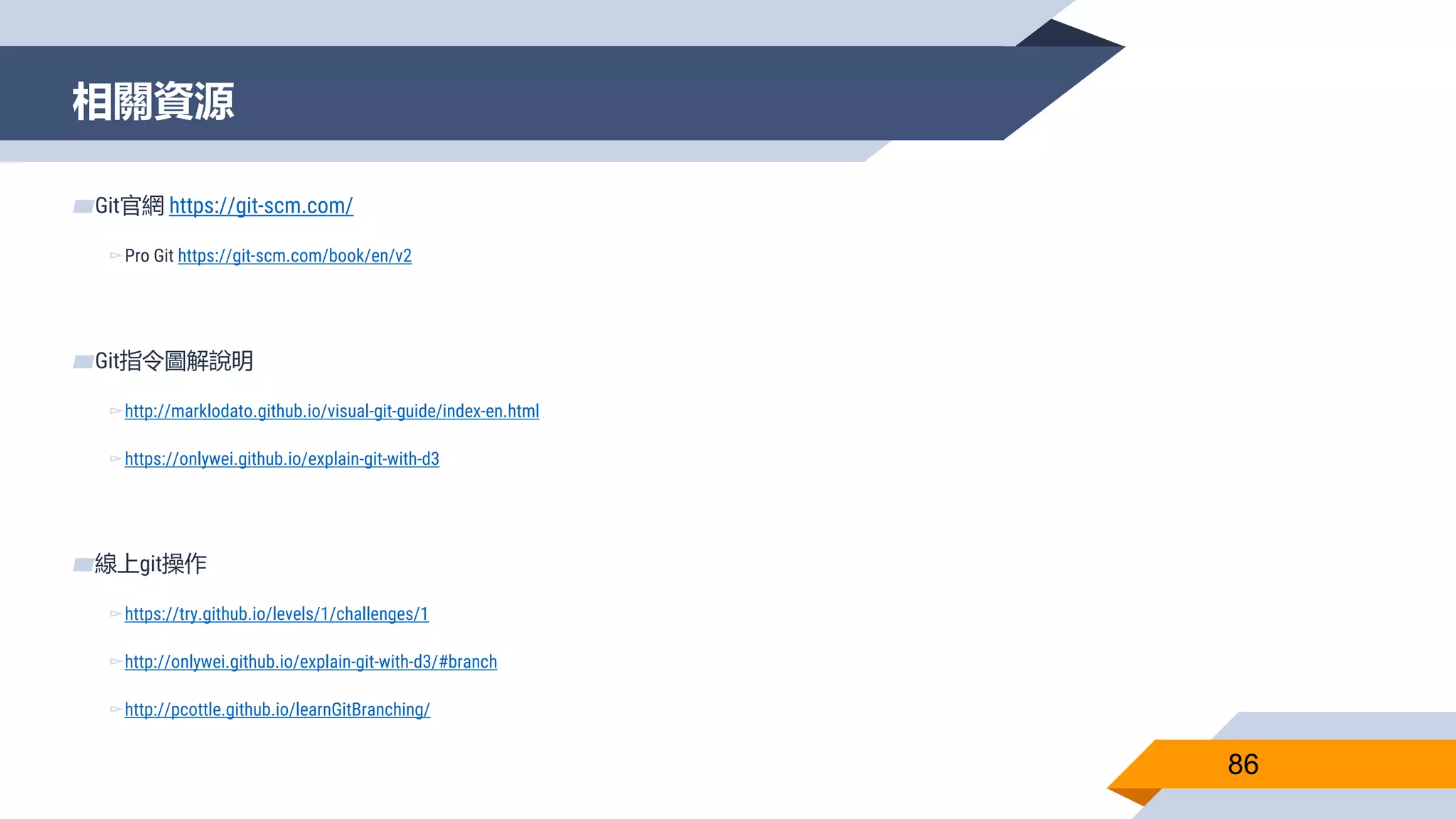 相關資源
86
▰Git官網 https://git-scm.com/
▻Pro Git https://git-scm.com/book/en/v2
▰Git指令圖解說明
▻http://marklodato.github.io/visual-git-guide/index-en.html
▻https://onlywei.github.io/explain-git-with-d3
▰線上git操作
▻https://try.github.io/levels/1/challenges/1
▻http://onlywei.github.io/explain-git-with-d3/#branch
▻http://pcottle.github.io/learnGitBranching/
 