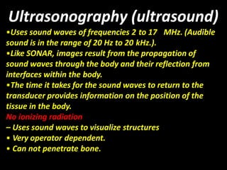 Ultrasonography (ultrasound)
•Uses sound waves of frequencies 2 to 17 MHz. (Audible
sound is in the range of 20 Hz to 20 kHz.).
•Like SONAR, images result from the propagation of
sound waves through the body and their reflection from
interfaces within the body.
•The time it takes for the sound waves to return to the
transducer provides information on the position of the
tissue in the body.
No ionizing radiation
– Uses sound waves to visualize structures
• Very operator dependent.
• Can not penetrate bone.
 
