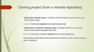Cloning project from a remote repository
$ git clone <remote_repo> : is used to clone the remote repository into local
(clone means copy)
Example: $ git clone git@gitlab.com:user/myproject.git
$ git clone -b <branch> <remote_repo> : is used to clone from a specific
branch at the remote repository into local
Example: $ git clone -b feature git@gitlab.com:user/myproject.git
This example means that we clone from branch “feature” at the remote repository
name “myproject”.
 