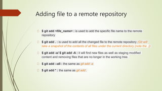 Adding file to a remote repository
$ git add <file_name> : is used to add the specific file name to the remote
repository
$ git add . : is used to add all the changed file to the remote repository (Git will
take a snapshot of the contents of all files under the current directory (note the .))
$ git add -a/ $ git add -A : it will find new files as well as staging modified
content and removing files that are no longer in the working tree.
$ git add --all : the same as git add -a
$ git add * : the same as git add .
 