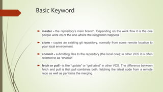 Basic Keyword
 master - the repository’s main branch. Depending on the work flow it is the one
people work on or the one where the integration happens
 clone - copies an existing git repository, normally from some remote location to
your local environment.
 commit - submitting files to the repository (the local one); in other VCS it is often
referred to as “checkin”
 fetch or pull - is like “update” or “get latest” in other VCS. The difference between
fetch and pull is that pull combines both, fetching the latest code from a remote
repo as well as performs the merging.
 