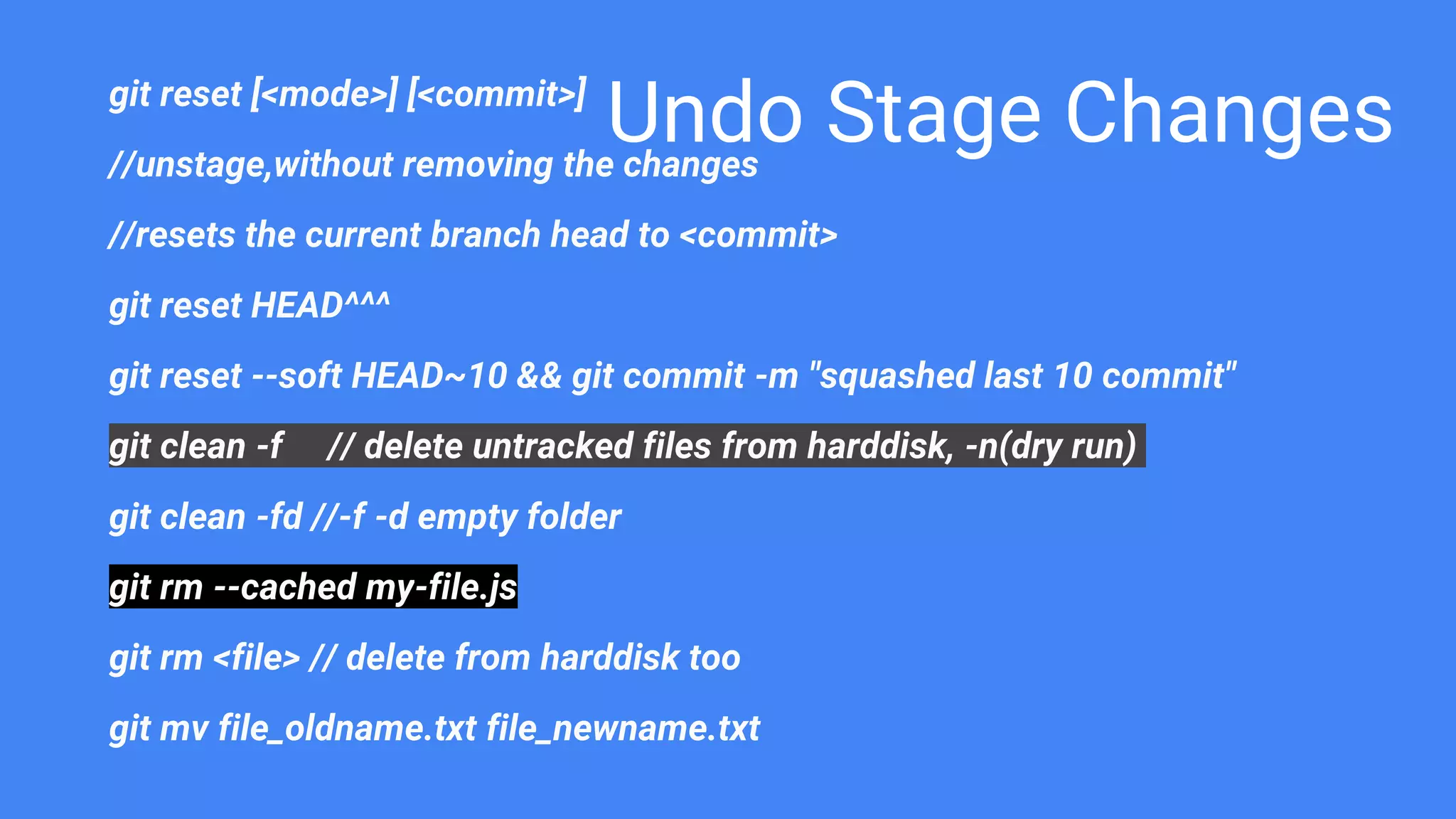 Undo Stage Changesgit reset [<mode>] [<commit>]
//unstage,without removing the changes
//resets the current branch head to <commit>
git reset HEAD^^^
git reset --soft HEAD~10 && git commit -m "squashed last 10 commit"
git clean -f // delete untracked files from harddisk, -n(dry run)
git clean -fd //-f -d empty folder
git rm --cached my-file.js
git rm <file> // delete from harddisk too
git mv file_oldname.txt file_newname.txt
 