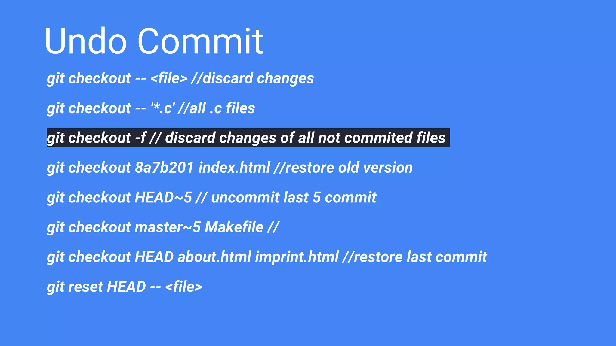 Undo Commit
git checkout -- <file> //discard changes
git checkout -- '*.c' //all .c files
git checkout -f // discard changes of all not commited files
git checkout 8a7b201 index.html //restore old version
git checkout HEAD~5 // uncommit last 5 commit
git checkout master~5 Makefile //
git checkout HEAD about.html imprint.html //restore last commit
git reset HEAD -- <file>
 