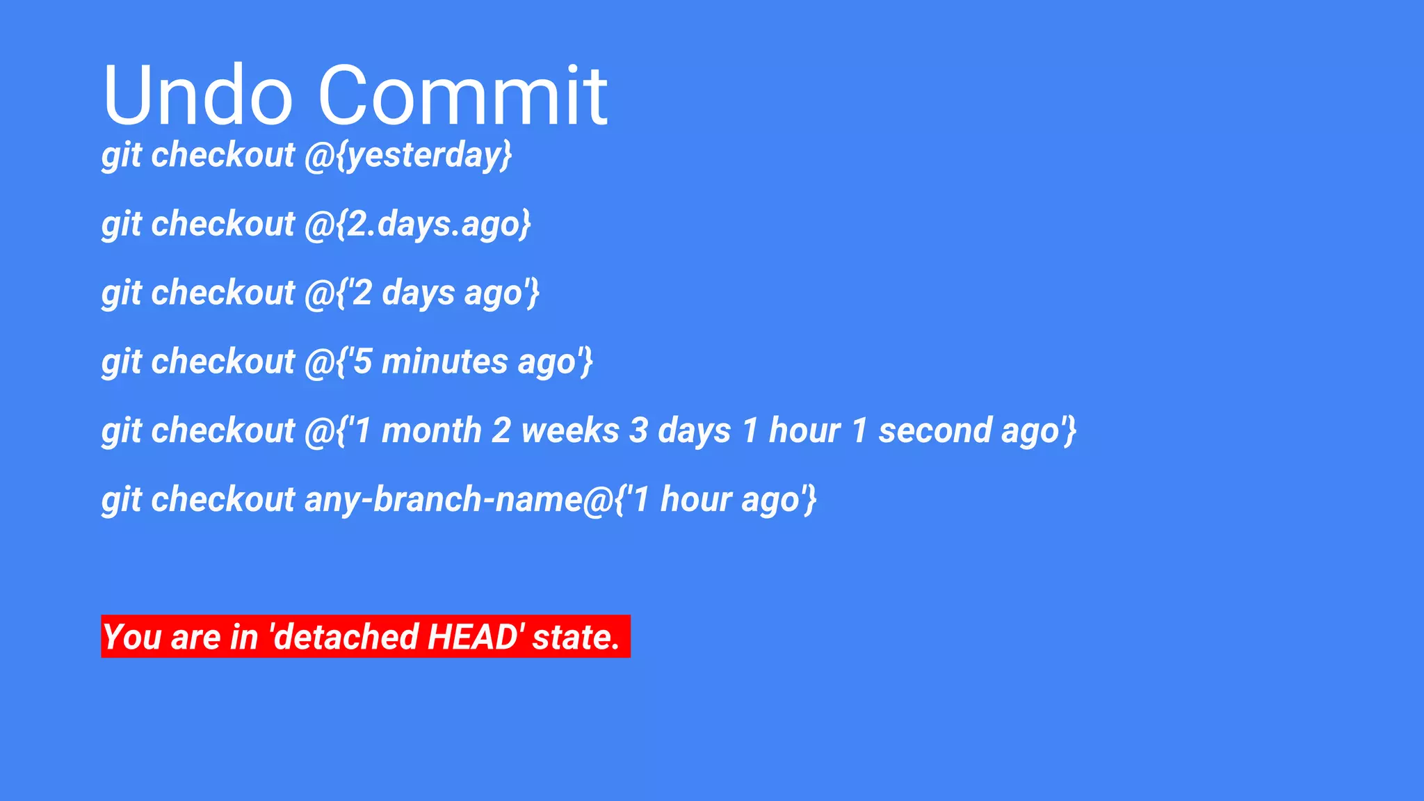 Undo Commit
git checkout @{yesterday}
git checkout @{2.days.ago}
git checkout @{'2 days ago'}
git checkout @{'5 minutes ago'}
git checkout @{'1 month 2 weeks 3 days 1 hour 1 second ago'}
git checkout any-branch-name@{'1 hour ago'}
You are in 'detached HEAD' state.
 