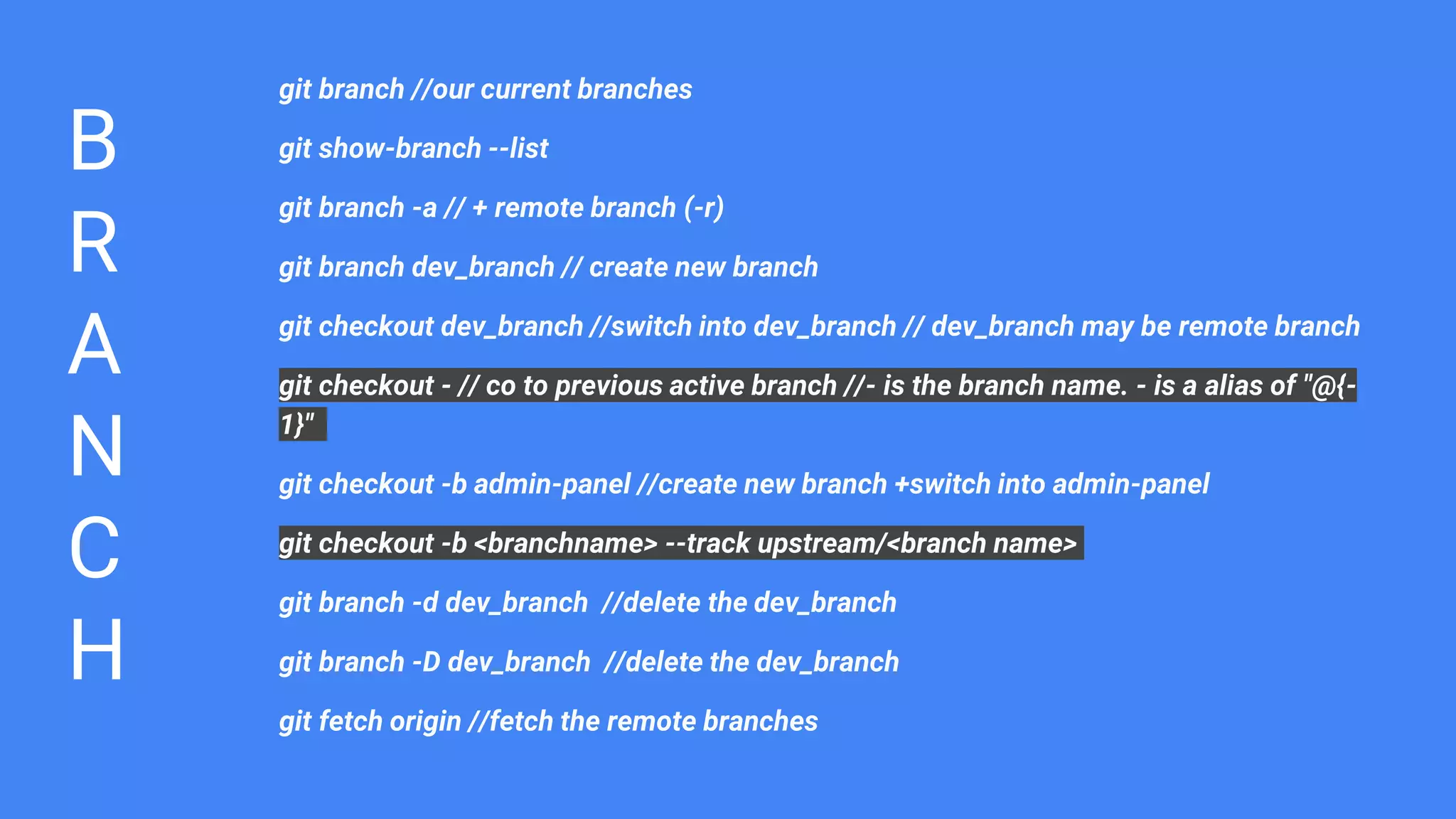 B
R
A
N
C
H
git branch //our current branches
git show-branch --list
git branch -a // + remote branch (-r)
git branch dev_branch // create new branch
git checkout dev_branch //switch into dev_branch // dev_branch may be remote branch
git checkout - // co to previous active branch //- is the branch name. - is a alias of "@{-
1}"
git checkout -b admin-panel //create new branch +switch into admin-panel
git checkout -b <branchname> --track upstream/<branch name>
git branch -d dev_branch //delete the dev_branch
git branch -D dev_branch //delete the dev_branch
git fetch origin //fetch the remote branches
 
